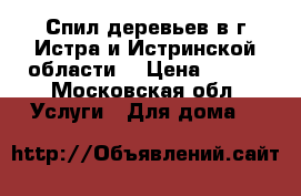 Спил деревьев в г.Истра и Истринской области  › Цена ­ 500 - Московская обл. Услуги » Для дома   